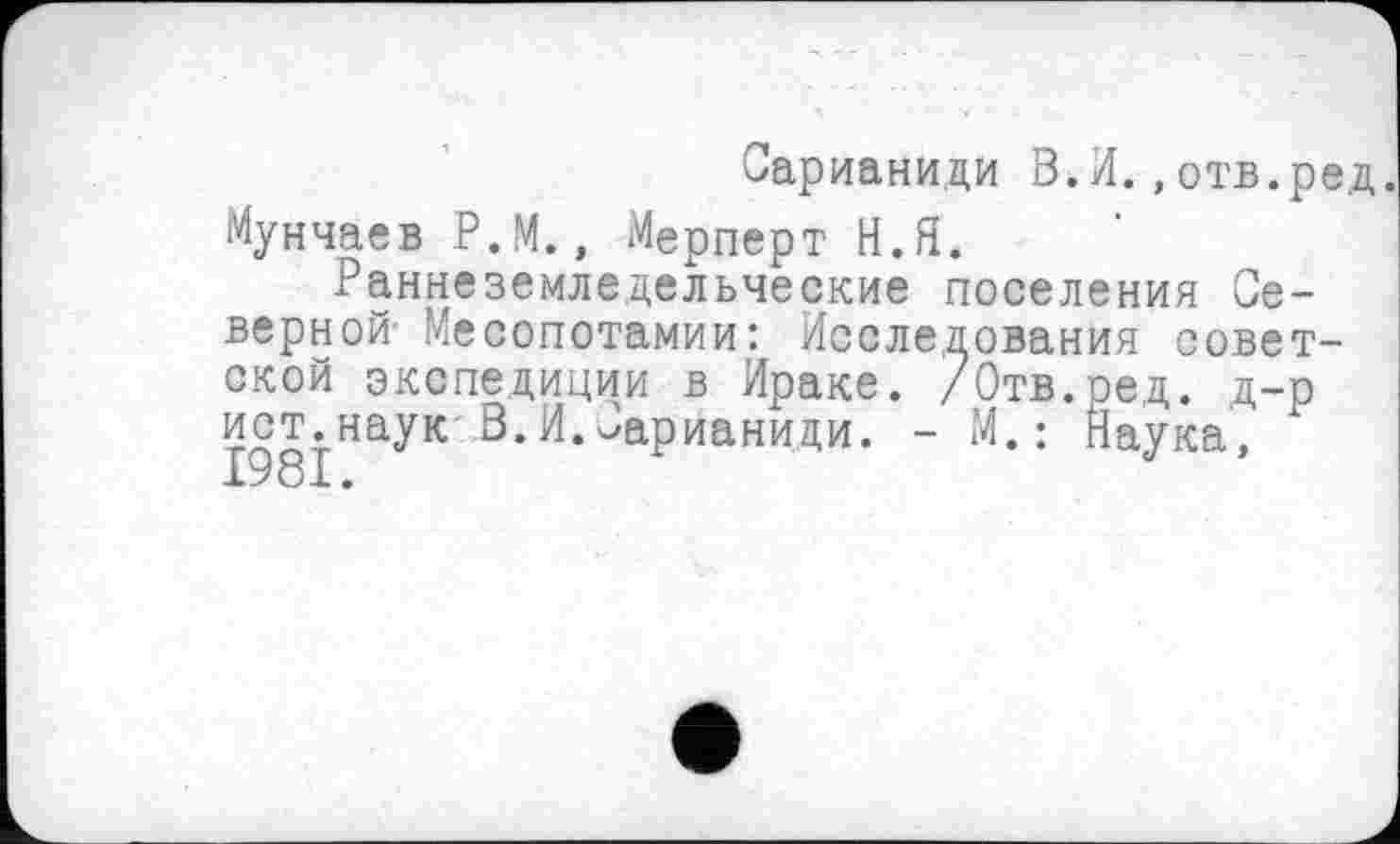 ﻿Сарианиди В.И.,отв.ред. Мунчаев Р.М., Мерперт Н.Я.
Раннеземледельческие поселения Северной Месопотамии: Исследования советской экспедиции в Ираке. /Отв.ред. д-р ист.наук В.И.Сарианиди. - И.: Наука, 1981.